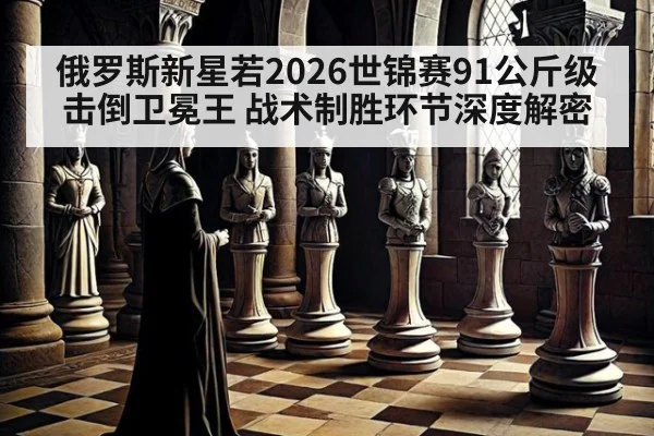 俄罗斯新星若2026世锦赛91公斤级击倒卫冕王 战术制胜环节深度解密